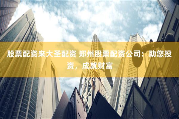 股票配资来大圣配资 郑州股票配资公司：助您投资，成就财富