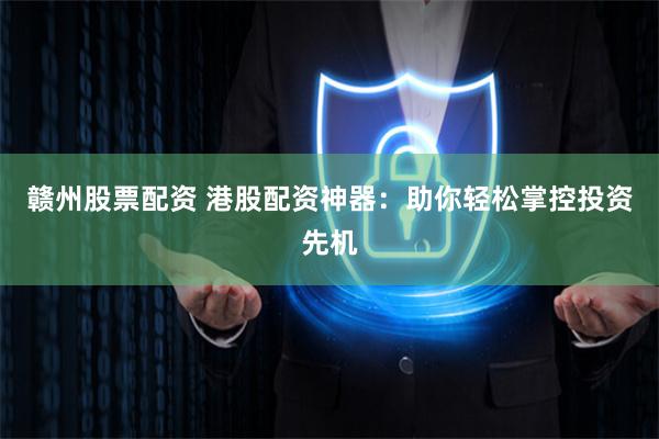 赣州股票配资 港股配资神器：助你轻松掌控投资先机